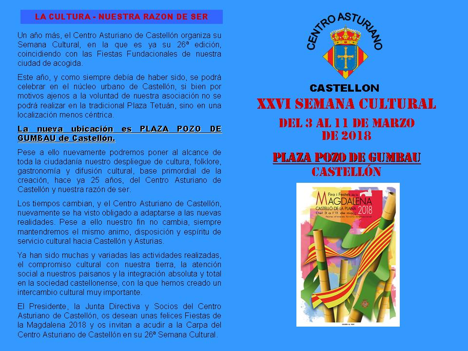  Un año más, el Centro Asturiano de Castellón organiza su Semana Cultural, en la que es ya su 26ª edición, coincidiendo con las Fiestas Fundacionales de nuestra ciudad de acogida.   Este año, y como siempre debía de haber sido, se podrá celebrar en el núcleo urbano de Castellón, si bien por motivos ajenos a la voluntad de nuestra asociación no se podrá realizar en la tradicional Plaza Tetuán, sino en una localización menos céntrica.   La nueva ubicación es PLAZA POZO DE GUMBAU de Castellón. Pese a ello nuevamente podremos poner al alcance de toda la ciudadanía nuestro despliegue de cultura, folklore, gastronomía y difusión cultural, base primordial de la creación, hace ya 25 años, del Centro Asturiano de Castellón y nuestra razón de ser.   Los tiempos cambian, y el Centro Asturiano de Castellón, nuevamente se ha visto obligado a adaptarse a las nuevas realidades. Pese a ello nuestro fin no cambia, siempre mantendremos el mismo animo, disposición y espíritu de servicio cultural hacia Castellón y Asturias.   Ya han sido muchas y variadas las actividades realizadas, el compromiso cultural con nuestra tierra, la atención social a nuestros paisanos y la integración absoluta y total en la sociedad castellonense, con la que hemos creado un intercambio cultural muy importante.   El Presidente, la Junta Directiva y Socios del Centro Asturiano de Castellón, os desean unas felices Fiestas de la Magdalena 2018 y os invitan a acudir a la Carpa del Centro Asturiano de Castellón en su 26ª Semana Cultural.